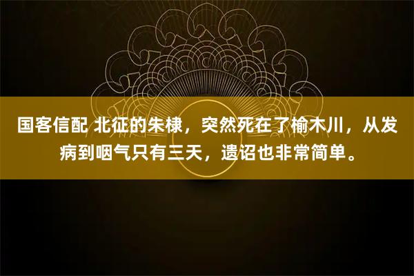 国客信配 北征的朱棣，突然死在了榆木川，从发病到咽气只有三天，遗诏也非常简单。