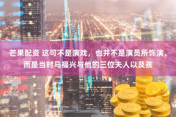 芒果配资 这可不是演戏，也并不是演员所饰演，而是当时马福兴与他的三位夫人以及孩