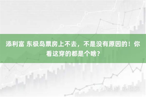 添利富 东极岛票房上不去，不是没有原因的！你看这穿的都是个啥？