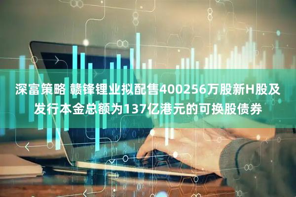 深富策略 赣锋锂业拟配售400256万股新H股及发行本金总额为137亿港元的可换股债券