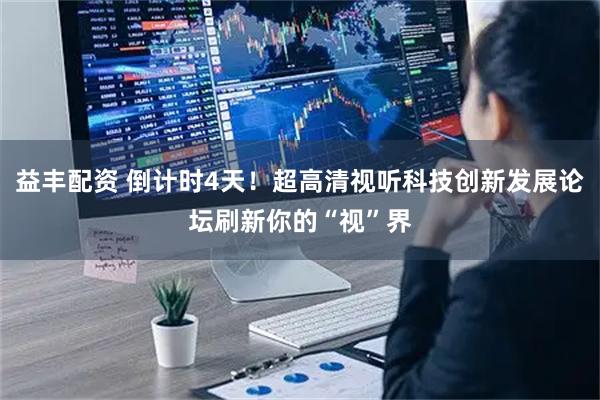 益丰配资 倒计时4天！超高清视听科技创新发展论坛刷新你的“视”界