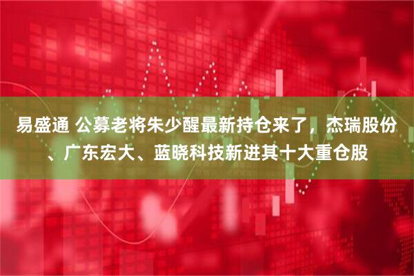 易盛通 公募老将朱少醒最新持仓来了,杰瑞股份、广东宏大、蓝晓科技新进其十大重仓股