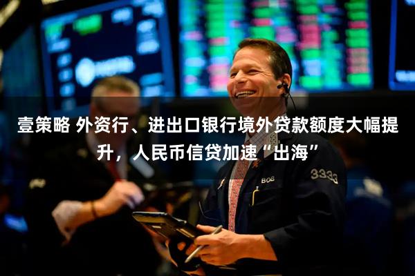 壹策略 外资行、进出口银行境外贷款额度大幅提升，人民币信贷加速“出海”