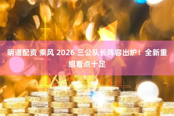 明道配资 乘风 2026 三公队长阵容出炉！全新重组看点十足