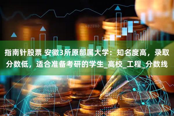 指南针股票 安徽3所原部属大学：知名度高，录取分数低，适合准备考研的学生_高校_工程_分数线