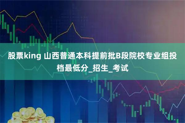 股票king 山西普通本科提前批B段院校专业组投档最低分_招生_考试