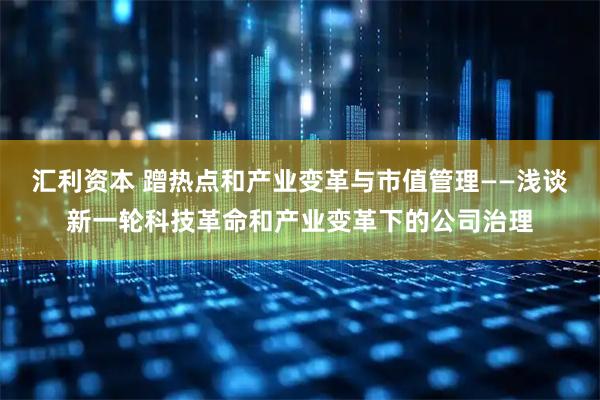 汇利资本 蹭热点和产业变革与市值管理——浅谈新一轮科技革命和产业变革下的公司治理