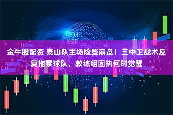 金牛股配资 泰山队主场险些崩盘！三中卫战术反复拖累球队，教练组固执何时觉醒