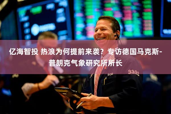 亿海智投 热浪为何提前来袭？专访德国马克斯-普朗克气象研究所所长