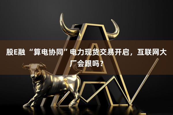 股E融 “算电协同”电力现货交易开启，互联网大厂会跟吗？