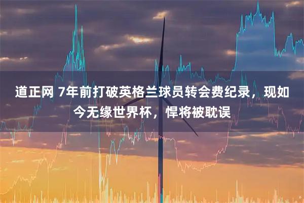 道正网 7年前打破英格兰球员转会费纪录，现如今无缘世界杯，悍将被耽误