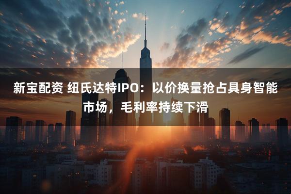 新宝配资 纽氏达特IPO：以价换量抢占具身智能市场，毛利率持续下滑