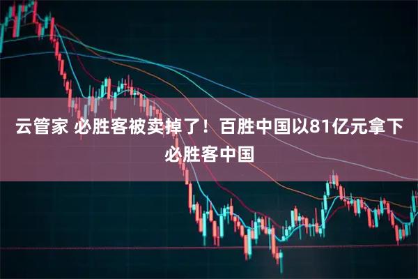 云管家 必胜客被卖掉了！百胜中国以81亿元拿下必胜客中国