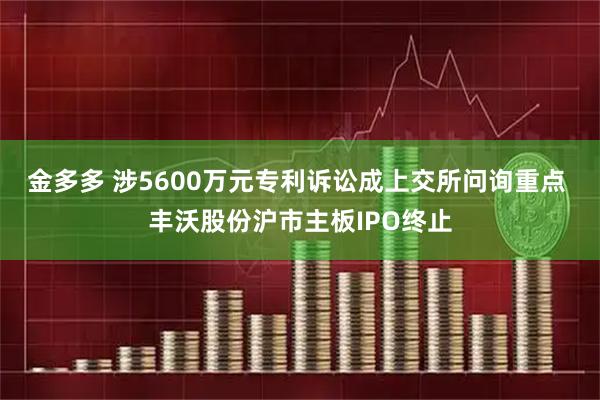 金多多 涉5600万元专利诉讼成上交所问询重点 丰沃股份沪市主板IPO终止