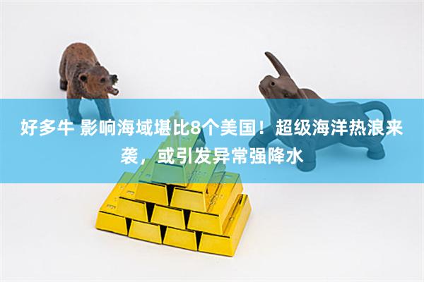 好多牛 影响海域堪比8个美国！超级海洋热浪来袭，或引发异常强降水