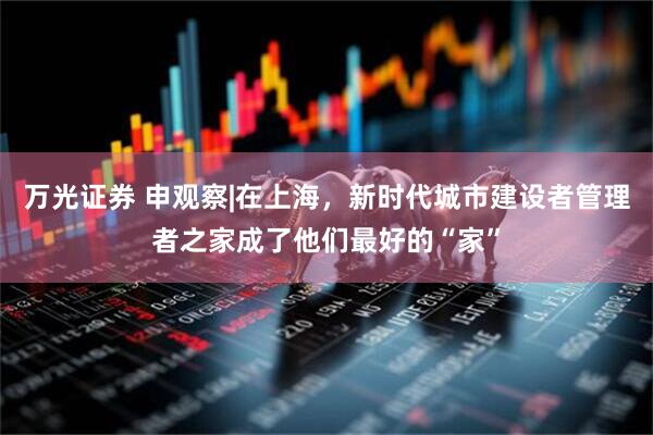 万光证券 申观察|在上海，新时代城市建设者管理者之家成了他们最好的“家”