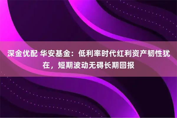 深金优配 华安基金：低利率时代红利资产韧性犹在，短期波动无碍长期回报