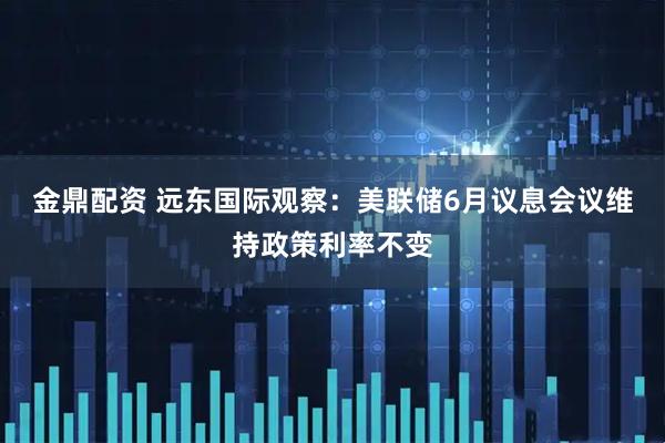 金鼎配资 远东国际观察：美联储6月议息会议维持政策利率不变