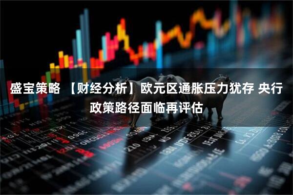盛宝策略 【财经分析】欧元区通胀压力犹存 央行政策路径面临再评估